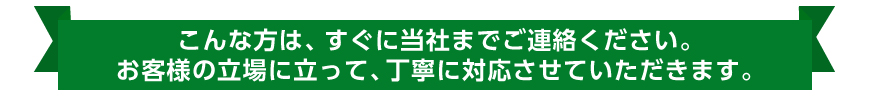 こんな方は、すぐに当社までご連絡ください。お客様の立場に立って、丁寧に対応させていただきます。